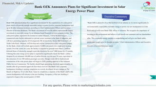 Financial, M&A Updates
IT Shades
Engage & Enable
Bank OZK Announces Plans for Significant Investment in Solar
Energy Power Plant
Bank OZK announced plans for a significant investment for the construction of a solar power
plant which will provide enough renewable energy to power its new corporate headquarters and
up to 40 other Arkansas locations, according to Chief Administrative Officer and Executive
Director of Investor Relations. The Bank’s investment of over $6 million represents the largest
investment in renewable energy by an Arkansas-based financial services company to date. The
solar power plant, expected to be located in Central Arkansas, will be the third-largest
commercial solar facility dedicated to a private sector customer in the State of Arkansas, and
will have generating capacity of 4.8-megawatts DC of electricity. Scenic Hill Solar, LLC, of
North Little Rock, Arkansas, will develop and oversee construction of the solar power project
for the Bank, which will include approximately 12,000 solar panels on a single-axis tracking
system. Over the course of a year, the facility is expected to generate more than 8.1 million
kilowatt-hours of electricity, enough to provide electricity for over 1,000 homes for 12 months.
Utilizing this solar energy power plant is expected to significantly shrink the Bank’s carbon
footprint by an estimated 160,000 tons of carbon dioxide over the next 30 years, equivalent to
the emissions of over 390 million passenger car miles. Design work will be finalized and
construction of the solar power plant will begin in 2020, pending approval of the Arkansas
Public Service Commission. The facility should begin generating electricity approximately six
months after all government approvals have been received. The Bank’s new corporate
headquarters building is nearing completion on a newly developed 44-acre campus at The
Ranch on Highway 10 in Little Rock. Upon its completion, a majority of the Bank’s staff at the
current headquarters will relocate to the new building. Occupancy of the new building is
expected to begin in the second quarter of 2020.
Executive Commentary
“Bank OZK is pleased to be at the forefront of our industry as we invest significantly in
environmentally responsible renewable energy to power our new headquarters in Little
Rock and up to 40 more Bank OZK offices in Arkansas. We recognize the importance of
investing in the environment and believe it will benefit our customers and our shareholders
alike. This renewable energy resource is nonpolluting and will give our Bank stable,
predictable energy costs for decades to come,” Chief Administrative Officer and Executive
Director of Investor Relations stated.
For any queries, Please write to marketing@itshades.com
Description
6
 