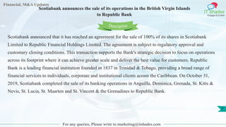 Financial, M&A Updates
IT Shades
Engage & Enable
Scotiabank announces the sale of its operations in the British Virgin Islands
to Republic Bank
For any queries, Please write to marketing@itshades.com
7
Scotiabank announced that it has reached an agreement for the sale of 100% of its shares in Scotiabank
Limited to Republic Financial Holdings Limited. The agreement is subject to regulatory approval and
customary closing conditions. This transaction supports the Bank's strategic decision to focus on operations
across its footprint where it can achieve greater scale and deliver the best value for customers. Republic
Bank is a leading financial institution founded in 1837 in Trinidad & Tobago, providing a broad range of
financial services to individuals, corporate and institutional clients across the Caribbean. On October 31,
2019, Scotiabank completed the sale of its banking operations in Anguilla, Dominica, Grenada, St. Kitts &
Nevis, St. Lucia, St. Maarten and St. Vincent & the Grenadines to Republic Bank.
Description
 