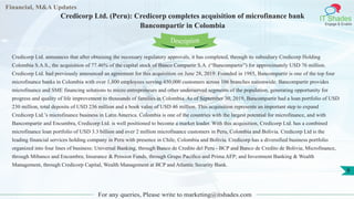 Financial, M&A Updates
IT Shades
Engage & Enable
Credicorp Ltd. (Peru): Credicorp completes acquisition of microfinance bank
Bancompartir in Colombia
For any queries, Please write to marketing@itshades.com
8
Credicorp Ltd. announces that after obtaining the necessary regulatory approvals, it has completed, through its subsidiary Credicorp Holding
Colombia S.A.S., the acquisition of 77.46% of the capital stock of Banco Compartir S.A. (“Bancompartir”) for approximately USD 76 million.
Credicorp Ltd. had previously announced an agreement for this acquisition on June 28, 2019. Founded in 1985, Bancompartir is one of the top four
microfinance banks in Colombia with over 1,800 employees serving 450,000 customers across 106 branches nationwide. Bancompartir provides
microfinance and SME financing solutions to micro entrepreneurs and other underserved segments of the population, generating opportunity for
progress and quality of life improvement to thousands of families in Colombia. As of September 30, 2019, Bancompartir had a loan portfolio of USD
230 million, total deposits of USD 236 million and a book value of USD 46 million. This acquisition represents an important step to expand
Credicorp Ltd.’s microfinance business in Latin America. Colombia is one of the countries with the largest potential for microfinance, and with
Bancompartir and Encumbra, Credicorp Ltd. is well positioned to become a market leader. With this acquisition, Credicorp Ltd. has a combined
microfinance loan portfolio of USD 3.3 billion and over 2 million microfinance customers in Peru, Colombia and Bolivia. Credicorp Ltd is the
leading financial services holding company in Peru with presence in Chile, Colombia and Bolivia. Credicorp has a diversified business portfolio
organized into four lines of business: Universal Banking, through Banco de Credito del Peru - BCP and Banco de Credito de Bolivia; Microfinance,
through Mibanco and Encumbra; Insurance & Pension Funds, through Grupo Pacifico and Prima AFP; and Investment Banking & Wealth
Management, through Credicorp Capital, Wealth Management at BCP and Atlantic Security Bank.
Description
 