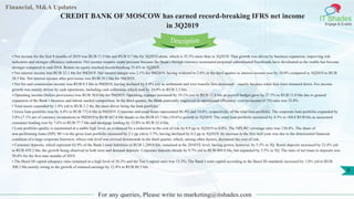 Financial, M&A Updates
IT Shades
Engage & Enable
CREDIT BANK OF MOSCOW has earned record-breaking IFRS net income
in 3Q2019
For any queries, Please write to marketing@itshades.com
9
• Net income for the first 9 months of 2019 was RUB 11.9 bln and RUB 9.7 bln for 3Q2019 alone, which is 35.3% more than in 3Q2018. That growth was driven by business expansion, improving risk
indicators and stronger efficiency indicators. Net income remains under pressure because the Bank's foreign currency-nominated perpetual subordinated Eurobonds have devaluated as the rouble has become
stronger compared to end-2018. Return on equity reached record-breaking 25.6% in 3Q2019.
• Net interest income was RUB 32.1 bln for 9M2019. Net interest margin was 2.1% for 9M2019, having widened to 2.6% in the third quarter as interest income rose by 10.0% compared to 3Q2018 to RUB
38.5 bln. Net interest income after provisions was RUB 29.2 bln for 9M2019.
• Net fee and commission income was RUB 8.5 bln in 9M2019, having declined by 4.9% yoy as settlement and wire transfer fees decreased – mainly because retail fees were trimmed down. Fee income
growth was mainly driven by cash operations, including cash collection, which rose by 24.0% to RUB 2.2 bln.
• Operating income (before provisions) was RUB 30.6 bln for 9M2019. Operating expense increased by 19.1% yoy to RUB 15.8 bln as payroll budget grew by 27.5% to RUB 11.0 bln due to general
expansion of the Bank’s business and labour market competition. In the third quarter, the Bank materially improved its operational efficiency: cost-to-income (CTI) ratio was 33.8%
• Total assets expanded by 1.8% ytd to RUB 2.2 tln, the main driver being the loan portfolio.
• Gross loan portfolio rose by 4.4% to RUB 772.6 bln in 9M2019. Corporate and retail loans represented 86.4% and 14.6%, respectively, of the total loan portfolio. The corporate loan portfolio expanded by
3.8% (7.1% net of currency revaluation) in 9M2019 to RUB 667.8 bln thanks to the RUB 63.7 bln (10.6%) growth in 3Q2019. The retail loan portfolio increased by 8.5% to 104.8 RUB bln as unsecured
consumer lending rose by 7.6% to RUB 77.7 bln and mortgage lending by 13.0% to RUB 23.4 bln.
• Loan portfolio quality is maintained at a stable high level, as evidenced by a reduction in the cost of risk by 0.9 pp in 3Q2019 to 0.8%. The NPL90+ coverage ratio was 130.4%. The share of
non-performing loans (NPL 90+) in the gross loan portfolio increased by 2.1 pp ytd to 3.7%, having declined by 0.2 pp in 3Q2019. Its increase in the first half-year was due to the deteriorated financial
condition of a large corporate borrower, whose risk level was revised downwards in the third quarter, which, among other factors, decreased the cost of risk.
• Customer deposits, which represent 63.9% of the Bank’s total liabilities or RUB 1,269.0 bln, remained at the 2018YE level, having grown, however, by 5.3% in 3Q. Retail deposits increased by 22.4% ytd
to RUB 459.2 bln, the growth being observed in both term and demand deposits. Corporate deposits shrank by 9.7% ytd to RUB 809.8 bln, but expanded by 5.5% in 3Q. The ratio of net loans to deposits was
58.0% for the first nine months of 2019.
• The Basel III capital adequacy ratio remained at a high level of 20.2% and the Tier I capital ratio was 13.3%. The Bank’s total capital according to the Basel III standards increased by 1.0% ytd to RUB
300.3 bln mainly owing to the growth of retained earnings by 12.4% to RUB 80.5 bln.
Description
 