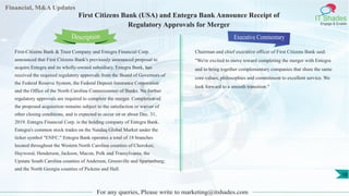 Financial, M&A Updates
IT Shades
Engage & Enable
First Citizens Bank (USA) and Entegra Bank Announce Receipt of
Regulatory Approvals for Merger
First-Citizens Bank & Trust Company and Entegra Financial Corp.
announced that First Citizens Bank's previously announced proposal to
acquire Entegra and its wholly-owned subsidiary, Entegra Bank, has
received the required regulatory approvals from the Board of Governors of
the Federal Reserve System, the Federal Deposit Insurance Corporation
and the Office of the North Carolina Commissioner of Banks. No further
regulatory approvals are required to complete the merger. Completion of
the proposed acquisition remains subject to the satisfaction or waiver of
other closing conditions, and is expected to occur on or about Dec. 31,
2019. Entegra Financial Corp. is the holding company of Entegra Bank.
Entegra's common stock trades on the Nasdaq Global Market under the
ticker symbol "ENFC." Entegra Bank operates a total of 18 branches
located throughout the Western North Carolina counties of Cherokee,
Haywood, Henderson, Jackson, Macon, Polk and Transylvania; the
Upstate South Carolina counties of Anderson, Greenville and Spartanburg;
and the North Georgia counties of Pickens and Hall.
Executive Commentary
Chairman and chief executive officer of First Citizens Bank said:
"We're excited to move toward completing the merger with Entegra
and to bring together complementary companies that share the same
core values, philosophies and commitment to excellent service. We
look forward to a smooth transition."
For any queries, Please write to marketing@itshades.com
Description
10
 