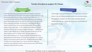 Financial, M&A Updates
IT Shades
Engage & Enable
Nordea (Sweden) to acquire SG Finans
Nordea has entered into an agreement with Société Générale to acquire all
shares in SG Finans AS (“SG Finans”) and intends to combine the business with
Nordea’s pan-Nordic finance company, Nordea Finance. SG Finans is a
Norwegian domiciled subsidiary of Société Générale and provides equipment
finance and factoring solutions. SG Finans has 360 employees and operates in
Norway, Denmark and Sweden. The acquisition of SG Finans fits well into
Nordea’s priority to focus on core business in the Nordics. The acquisition
supports Nordea’s new phase – to drive income growth initiatives, optimise
operational efficiency and create great customer experiences – communicated at
Nordea’s Capital Markets Day in October. The agreed purchase price for SG
Finans amounts to EUR 575 million which values the company at a
price-to-book multiple of 1.07x. The purchase price will be adjusted for the
equity generated up until closing. The transaction is expected to have a positive
impact on total annual income by about EUR 140 million and consume about
35-40 bp of the Common Equity Tier 1 ratio for the Nordea Group. The
transaction is also expected to result in a minor increase in the Nordea Group’s
earnings per share and return on equity.
Executive Commentary
“We are happy to announce this transaction. SG Finans runs a successful
business with very satisfied customers in three of our four home markets.
This acquisition strengthens our ability to advice and help small and
medium-sized corporates with their financial needs”, says President and
Group CEO of Nordea.
For any queries, Please write to marketing@itshades.com
Description
13
 