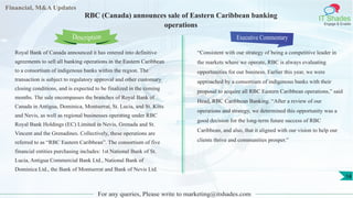 Financial, M&A Updates
IT Shades
Engage & Enable
RBC (Canada) announces sale of Eastern Caribbean banking
operations
Royal Bank of Canada announced it has entered into definitive
agreements to sell all banking operations in the Eastern Caribbean
to a consortium of indigenous banks within the region. The
transaction is subject to regulatory approval and other customary
closing conditions, and is expected to be finalized in the coming
months. The sale encompasses the branches of Royal Bank of
Canada in Antigua, Dominica, Montserrat, St. Lucia, and St. Kitts
and Nevis, as well as regional businesses operating under RBC
Royal Bank Holdings (EC) Limited in Nevis, Grenada and St.
Vincent and the Grenadines. Collectively, these operations are
referred to as “RBC Eastern Caribbean”. The consortium of five
financial entities purchasing includes: 1st National Bank of St.
Lucia, Antigua Commercial Bank Ltd., National Bank of
Dominica Ltd., the Bank of Montserrat and Bank of Nevis Ltd.
Executive Commentary
“Consistent with our strategy of being a competitive leader in
the markets where we operate, RBC is always evaluating
opportunities for our business. Earlier this year, we were
approached by a consortium of indigenous banks with their
proposal to acquire all RBC Eastern Caribbean operations,” said
Head, RBC Caribbean Banking. “After a review of our
operations and strategy, we determined this opportunity was a
good decision for the long-term future success of RBC
Caribbean, and also, that it aligned with our vision to help our
clients thrive and communities prosper.”
For any queries, Please write to marketing@itshades.com
Description
14
 