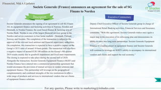 Financial, M&A Updates
IT Shades
Engage & Enable
Societe Generale (France) announces an agreement for the sale of SG
Finans to Nordea
Societe Generale announces the signing of an agreement to sell SG Finans
AS, its equipment finance and factoring activities in Norway, Sweden and
Denmark, to Nordea Finance, the asset based finance & factoring arm of
Nordea Bank. Nordea is one of the largest financial services group in the
Nordics and serves customers in four home markets - Denmark, Finland,
Norway and Sweden. The completion of the transaction is subject to the
approval of the relevant local antitrust and financial supervisory authorities.
On completion, this transaction is expected to have a positive impact on the
Group’s CET1 ratio of around 10 basis points. The transaction will also have
a negative impact of around EUR 100 million on the Group’s 4th quarter
2019 results mainly due to goodwill impairment and fixed asset impairments.
The closing is expected to take place during the second half of 2020.
Alongside the transaction, Societe Generale Equipment Finance (SGEF) and
Nordea Finance have entered into a commercial partnership agreement that
would encompass the provision of mutual services in vendor solutions and
equipment finance. This partnership will leverage on the geographical
complementarity and combined strengths of the two institutions to offer a
wide range of products and services to international vendors that are clients
of equipment finance solutions.
Executive Commentary
Deputy Chief Executive Officer of Societe Generale group in charge of
International Retail Banking activities, Financial Services and Insurance,
comments: “With this agreement, Societe Generale makes once again a
major step in the execution of its refocusing plan and demonstrates its
ability to enter into long term partnerships. Societe Generale Equipment
Finance is a leading player in equipment finance and Societe Generale
will continue to leverage on SGEF’s ability to accompany its international
vendors and clients and support the real economy.”
For any queries, Please write to marketing@itshades.com
Description
15
 
