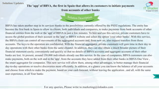 Solution Updates
IT Shades
Engage & Enable
The 'app' of BBVA, the first in Spain that allows its customers to initiate payments
from accounts of other banks
For any queries, Please write to marketing@itshades.com
18
Solution Description
BBVA has taken another step in its services thanks to the possibilities currently offered by the PSD2 regulations. The entity has
become the first bank in Spain to allow its clients, both individuals and companies, to make payments from bank accounts of other
financial entities from the web or the 'app' of BBVA in just a few minutes. To hire and use this service, private customers have to
access the global position of their account in the 'app' or BBVA website and select the option 'your other banks'. With this service,
the BBVA client can control all movements of the aggregated accounts and, from now on, also request transfers from those
accounts. The keys to the operation are confidential. With the financial aggregator, private customers will gain time in their day to
day operations with their other banks from the same channel. In addition, they can also obtain a much broader picture of their
financial statement easily, conveniently and quickly so that no details of BBVA accounts and aggregate accounts of their other
banks are lost. At present, around 150,000 individuals already use this service. In the case of companies, BBVA customers can also
make payments, both on the web and in the 'app', from the accounts they have added from their other banks in BBVA One View ,
the smart aggregator for companies. This new service will allow them, among other advantages, to better manage their financial
day-to-day operations or resolve discoveries more efficiently. In addition, at a glance you can know the balance of all your accounts
and choose from which to make the payment, based on your cash forecast, without leaving the application , and all, with the same
user experience, in all Your banks
 