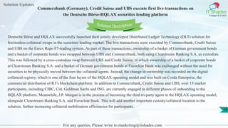 Solution Updates
IT Shades
Engage & Enable
Commerzbank (Germany), Credit Suisse and UBS execute first live transactions on
the Deutsche Börse-HQLAX securities lending platform
For any queries, Please write to marketing@itshades.com
19
Solution Description
Deutsche Börse and HQLAX successfully launched their jointly developed Distributed Ledger Technology (DLT) solution for
frictionless collateral swaps in the securities lending market. The live transactions were executed by Commerzbank, Credit Suisse
and UBS on the Eurex Repo F7-trading system. As part of these transactions, ownership of a basket of German government bonds
and a basket of corporate bonds was swapped between UBS and Commerzbank, both using Clearstream Banking S.A. as custodian.
This was followed by a cross-custodian swap between UBS and Credit Suisse, in which ownership of a basket of corporate bonds
at Clearstream Banking S.A. and a basket of German government bonds at Euroclear Bank was exchanged without the need for
securities to be physically moved between the collateral agents. Instead, the change in ownership was recorded on the digital
collateral registry, which is one of the four layers of the HQLAX operating model and was built on Corda Enterprise, the
commercial distribution of R3’s blockchain platform. In addition to Commerzbank, Credit Suisse and UBS, over 15 market
participants, including CIBC, Citi, Goldman Sachs and ING, are currently engaged in different phases of onboarding to the
HQLAX platform. Meanwhile, J.P. Morgan is in the process of becoming the third tri-party agent in the HQLAX operating model,
alongside Clearstream Banking S.A. and Euroclear Bank. This will add another important custody/collateral location to the
solution, further increasing collateral mobilisation efficiencies for participants.
 
