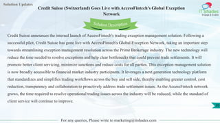 Solution Updates
IT Shades
Engage & Enable
Credit Suisse (Switzerland) Goes Live with AccessFintech's Global Exception
Network
For any queries, Please write to marketing@itshades.com
20
Solution Description
Credit Suisse announces the internal launch of AccessFintech's trading exception management solution. Following a
successful pilot, Credit Suisse has gone live with AccessFintech's Global Exception Network, taking an important step
towards streamlining exception management resolution across the Prime Brokerage industry. The new technology will
reduce the time needed to resolve exceptions and help clear bottlenecks that could prevent trade settlements. It will
promote better client servicing, minimize sanctions and reduce costs for all parties. This exception management solution
is now broadly accessible to financial market industry participants. It leverages a next generation technology platform
that standardizes and simplifies trading workflows across the buy and sell side, thereby enabling greater control, cost
reduction, transparency and collaboration to proactively address trade settlement issues. As the AccessFintech network
grows, the time required to resolve operational trading issues across the industry will be reduced, while the standard of
client service will continue to improve.
 
