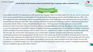 Solution Updates
IT Shades
Engage & Enable
Lloyds Bank (UK) launches pioneering British Sign Language online translation tool
For any queries, Please write to marketing@itshades.com
21
Solution Description
Lloyds Bank is the first UK organisation to offer pop up sign language videos to translate online text. The new service will provide
easier access to essential financial information to break down some of the language barriers faced by Deaf customers. BSL is the
first language for many Deaf people with its own grammar and syntax which means that written material is often not accessible. It
is hoped that providing the online BSL videos will open up access to banking for deaf people and those with hearing impairments,
giving them with the ability to make informed financial decisions. The free service will allow customers to receive BSL
translations of the Lloyds Bank website using Signly Browser Extension assistive technology. The signed videos are pre-recorded
to cover the most popular Lloyds Bank webpages including information on products and services and online banking. Lloyds Bank,
Halifax and Bank of Scotland customers who are blind or have low vision can now connect securely with the bank through the Be
My Eyes app. The tool provides visual assistance for everyday tasks, including explaining bank statements, checking and
confirming transactions and managing money. Be My Eyes is a free mobile app for iOS and Android which has grown to become
the largest online community for people who are blind or have low vision across 150 countries. It works by giving users free access
to a network of sighted volunteers and company representatives who provide visual assistance for the task at hand. Access to the
help platform is available through a live video connection from the rear-facing camera on the customer’s smartphone using the Be
My Eyes smartphone app on either iOS or Android.
 
