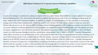 Solution Updates
IT Shades
Engage & Enable
QIB (Qatar) Enhances its Corporate Internet Banking Capabilities
For any queries, Please write to marketing@itshades.com
22
Solution Description
As part of its strategy to continuously enhance its digital platforms, Qatar Islamic Bank (QIB) has recently updated its Corporate
Internet Banking portal. The online portal was updated to address and specifically cater to the ever-changing banking needs for
large, medium and small Corporate customers. In addition to a highly secured passageway for the customers to conveniently
manage most of their daily banking needs without the need to visit a branch, the latest update includes several new innovative
features that are easy to use. By utilizing QIB’s Corporate Internet Banking platform, QIB’s corporate customers can benefit from
an overall reduction in banking administrative and procedure time required to complete banking tasks, since the platform provides
an instant, comprehensive and convenient experience. The updated portal allows QIB’s corporate customers to have full digital
control over their accounts through several new functionality enhancements. One of which is SWEEP – Liquidity Management,
which allows customers to set up instructions on the online portal to make end of day sweeping between accounts. Sweeping can be
set for full amount transfer or just a certain amount. With this feature, customers no longer have to send manual instructions to the
Bank to set up SWEEP, instead, they can simply do it online. With the addition of the new Auto Cover – Liquidity Management
function, customers no longer have to send manual instruction to the Bank to set up Auto Cover. Instead they can just use the online
portal to link two accounts, in order to make payments from one account and cover funds from another account instead of issuing
physical cheques. This will enable customers to manage their liquidity and maximize profit against account balance.
 