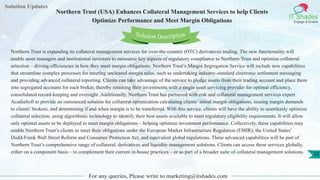 Solution Updates
IT Shades
Engage & Enable
Northern Trust (USA) Enhances Collateral Management Services to help Clients
Optimize Performance and Meet Margin Obligations
For any queries, Please write to marketing@itshades.com
23
Solution Description
Northern Trust is expanding its collateral management services for over-the-counter (OTC) derivatives trading. The new functionality will
enable asset managers and institutional investors to outsource key aspects of regulatory compliance to Northern Trust and optimize collateral
selection – driving efficiencies in how they meet margin obligations. Northern Trust’s Margin Segregation Service will include new capabilities
that streamline complex processes for meeting uncleared margin rules, such as undertaking industry-standard electronic settlement messaging
and providing advanced collateral reporting. Clients can take advantage of the service to pledge assets from their trading account and place them
into segregated accounts for each broker, thereby retaining their investments with a single asset servicing provider for optimal efficiency,
consolidated record-keeping and oversight. Additionally, Northern Trust has partnered with risk and collateral management services expert
AcadiaSoft to provide an outsourced solution for collateral optimization calculating clients’ initial margin obligations, issuing margin demands
to clients’ brokers, and determining if and when margin is to be transferred. With this service, clients will have the ability to seamlessly optimize
collateral selection, using algorithmic technology to identify their best assets available to meet regulatory eligibility requirements. It will allow
only optimal assets to be deployed to meet margin obligations – helping optimize investment performance. Collectively, these capabilities may
enable Northern Trust’s clients to meet their obligations under the European Market Infrastructure Regulation (EMIR), the United States’
Dodd-Frank Wall Street Reform and Consumer Protection Act, and equivalent global regulations. These advanced capabilities will be part of
Northern Trust’s comprehensive range of collateral, derivatives and liquidity management solutions. Clients can access these services globally,
either on a component basis – to complement their current in-house practices – or as part of a broader suite of collateral management solutions.
 