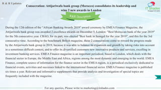 R & R Updates
IT Shades
Engage & Enable
Consecration: Attijariwafa bank group (Morocco) consolidates its leadership and
wins 2 new awards in London
For any queries, Please write to marketing@itshades.com
24
During the 12th edition of the “African Banking Awards 2019” award ceremony by EMEA Finance Magazine, the
Attijariwafa bank group was awarded 2 excellence awards on December 5, London: "Best Moroccan bank of the year 2019"
for the 5th consecutive year. CBAO, for its part, was elected "Best bank in Senegal for the year 2019", and this for the 3rd
consecutive time. According to the benchmark British magazine, these 2 consecrations come to reward the progress made
by the Attijariwafa bank group in 2019, because it was able to balance its expansion and growth by taking risks into account
in a sometimes difficult context, and to offer its diversified customers new innovative products and services, excelling in
investment banking services. EMEA Finance magazine is an important periodical, based in London, which deals with the
financial sector in Europe, the Middle East and Africa, regions among the most dynamic and emerging in the world. EMEA
Finance, complete source of information for the finance sector in the EMEA region, is a periodical exclusively dedicated to
financial events, activities and successes linked to the international financial sector. EMEA Finance magazine is published
six times a year. Relevant and informative supplements that provide analysis and investigation of special topics are
frequently included with the magazine.
R&R Description
 