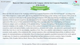 R & R Updates
IT Shades
Engage & Enable
Banco de Chile is recognized as the Company with the best Corporate Reputation
of the decade
For any queries, Please write to marketing@itshades.com
25
Banco de Chile was chosen as the “Company with the best Corporate Reputation of the 2010-2019 decade”, according to the
study Merco Empresas y Líderes 2019, after having remained in the first places of the ranking in All versions of this period. In
addition, it remained in third place in the general ranking of companies 2019, thus consolidating its leadership in corporate
reputation. With this special recognition, the study prepared by the Corporate Reputation Business Monitor celebrates the first
application of the survey in Chile conducted in 2010, when Banco de Chile ranked first in the Banking and Financial
Institutions category and in seventh place in the general ranking. To prepare the ranking of the one hundred leading and most
respected companies in the country, 31,194 surveys were conducted on people from various sectors, such as business
executives, experts and opinion leaders, media representatives, consumers and workers, who answered a questionnaire open in
which they were free to vote for any company, regardless of size. They were asked to value companies in aspects such as their
economic results, quality of the commercial offer, internal reputation, ethics and corporate responsibility, in addition to their
capacity for internationalization and innovation. Merco is a benchmark reputation assessment instrument in the world, applied
to eight areas. It is based on a multistakeholder methodology and has a presence in twelve countries: Spain, Colombia,
Argentina, Chile, Ecuador, Bolivia, Brazil, Mexico, Peru, Costa Rica, Panama and in process in Portugal.
R&R Description
 