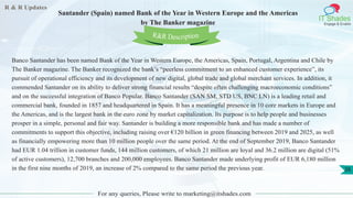 R & R Updates
IT Shades
Engage & Enable
Santander (Spain) named Bank of the Year in Western Europe and the Americas
by The Banker magazine
For any queries, Please write to marketing@itshades.com
26
Banco Santander has been named Bank of the Year in Western Europe, the Americas, Spain, Portugal, Argentina and Chile by
The Banker magazine. The Banker recognized the bank’s “peerless commitment to an enhanced customer experience”, its
pursuit of operational efficiency and its development of new digital, global trade and global merchant services. In addition, it
commended Santander on its ability to deliver strong financial results “despite often challenging macroeconomic conditions”
and on the successful integration of Banco Popular. Banco Santander (SAN SM, STD US, BNC LN) is a leading retail and
commercial bank, founded in 1857 and headquartered in Spain. It has a meaningful presence in 10 core markets in Europe and
the Americas, and is the largest bank in the euro zone by market capitalization. Its purpose is to help people and businesses
prosper in a simple, personal and fair way. Santander is building a more responsible bank and has made a number of
commitments to support this objective, including raising over €120 billion in green financing between 2019 and 2025, as well
as financially empowering more than 10 million people over the same period. At the end of September 2019, Banco Santander
had EUR 1.04 trillion in customer funds, 144 million customers, of which 21 million are loyal and 36.2 million are digital (51%
of active customers), 12,700 branches and 200,000 employees. Banco Santander made underlying profit of EUR 6,180 million
in the first nine months of 2019, an increase of 2% compared to the same period the previous year.
R&R Description
 