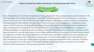R & R Updates
IT Shades
Engage & Enable
Bank of Ireland Recertified with Business Working Responsibly Mark
For any queries, Please write to marketing@itshades.com
27
Bank of Ireland has been recertified with the Business Working Responsibly Mark, an independently audited standard for CSR
and Sustainability. First awarded with the mark in 2016, Bank of Ireland received its 2019 accreditation at an event held in
Dublin hosted by Business in the Community Ireland. Bank of Ireland’s achievement in getting recertified with the Business
Working Responsibly Mark highlights the achievements made by the bank in the sustainability area, including becoming a
signatory to the UN principles for Responsible Banking, the launch of the Sustainable Finance Fund and the commitment to
reduce carbon emissions intensity by 50% by 2030. Recertification required Bank of Ireland employees to contribute to a
detailed questionnaire covering 22 areas across Community, Workplace, Marketplace, Environment and Government, and the
Bank also undertook a four day audit across its sites in Dublin, Belfast and Bristol. Gavin Kelly, CEO Retail Ireland, accepted
the certification on behalf of the Group, joining CEO’s from Dawn Meats and EIR on a panel to discuss the responsible and
sustainable business agenda. Bank of Ireland was praised as part of the audit for the progress made in reducing staff travel
times and adapting to a more agile working approach, as well as its employees engagement with the community. The Bank’s
recent commitment to the UN Principles for Responsible Banking will help further improve responsible and sustainable
behaviour within the group and to meet growing expectations in this area.
R&R Description
 