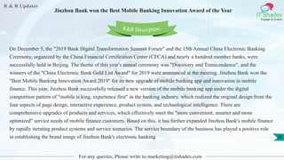 R & R Updates
IT Shades
Engage & Enable
Jinzhou Bank won the Best Mobile Banking Innovation Award of the Year
For any queries, Please write to marketing@itshades.com
28
On December 5, the "2019 Bank Digital Transformation Summit Forum" and the 15th Annual China Electronic Banking
Ceremony, organized by the China Financial Certification Center (CFCA) and nearly a hundred member banks, were
successfully held in Beijing. The theme of this year's annual ceremony was "Discovery and Transcendence", and the
winners of the "China Electronic Bank Gold List Award" for 2019 were announced at the meeting. Jinzhou Bank won the
"Best Mobile Banking Innovation Award 2019" for its new upgrade of mobile banking app and innovation in mobile
finance. This year, Jinzhou Bank successfully released a new version of the mobile banking app under the digital
competition pattern of "mobile is king, experience first" in the banking industry, which realized the original design from the
four aspects of page design, interactive experience, product system, and technological intelligence. There are
comprehensive upgrades of products and services, which effectively meet the "more convenient, smarter and more
optimized" service needs of mobile finance customers. Based on this, it has further expanded Jinzhou Bank's mobile finance
by rapidly iterating product systems and service scenarios. The service boundary of the business has played a positive role
in establishing the brand image of Jinzhou Bank's electronic banking.
R&R Description
 