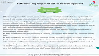 R & R Updates
IT Shades
Engage & Enable
BMO Financial Group Recognized with 2019 True North Social Impact Award
For any queries, Please write to marketing@itshades.com
29
BMO Financial Group announced it has received the American Chamber of Commerce (AmCham) in Canada's True North Social Impact award. The award
recognizes the bank's meaningful social contributions across North America over the past year. By honouring the award recipient's positive contribution to
society, AmCham Canada is encouraging the cross-border community to extend its focus beyond trade and the economy to further build on the affirmative and
constructive collaboration between the U.S. and Canada. Companies are awarded for social impact initiatives including continuous training and skills
development, education and apprenticeships, charitable initiatives, environmental efforts, or mental health and wellness programs. Over the past year, BMO has
made a number of significant contributions across communities in both Canada and the U.S. including:
• Earlier this year, BMO announced commitments to support a thriving economy, sustainable future, and inclusive society, as part of the bank's purpose to
Boldly Grow the Good in Business and Life.
• In October 2019, BMO announced the closing of its inaugural U.S. $500-million 3-year Sustainability Bond to support the Bank's commitment to sustainable
finance.
• In October 2019, BMO Harris Bank announced a $10 million commitment to United Way of Metro Chicago supporting the United Way's Neighbourhood
Network, an initiative designed to reduce economic disparity and create sustainable opportunities across neighbourhoods. Last year, BMO also announced a $10
million commitment to United Way Greater Toronto to encourage economic growth and launched an initiative to bring together business leaders to work with
community on reducing economic disparity.
• In 2018, BMO participated in over $10 billion in financing for renewable energy projects and has jointly led sustainable bond issuances for Ontario, Quebec
and the World Bank. This commitment represents the next step in BMO's strategic vision to help clients achieve their sustainability objectives.
R&R Description
 