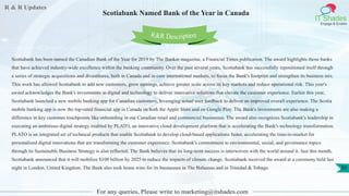 R & R Updates
IT Shades
Engage & Enable
Scotiabank Named Bank of the Year in Canada
For any queries, Please write to marketing@itshades.com
30
Scotiabank has been named the Canadian Bank of the Year for 2019 by The Banker magazine, a Financial Times publication. The award highlights those banks
that have achieved industry-wide excellence within the banking community. Over the past several years, Scotiabank has successfully repositioned itself through
a series of strategic acquisitions and divestitures, both in Canada and in core international markets, to focus the Bank's footprint and strengthen its business mix.
This work has allowed Scotiabank to add new customers, grow earnings, achieve greater scale across its key markets and reduce operational risk. This year's
award acknowledges the Bank's investments in digital and technology to deliver innovative solutions that elevate the customer experience. Earlier this year,
Scotiabank launched a new mobile banking app for Canadian customers, leveraging actual user feedback to deliver an improved overall experience. The Scotia
mobile banking app is now the top-rated financial app in Canada on both the Apple Store and on Google Play. The Bank's investments are also making a
difference in key customer touchpoints like onboarding in our Canadian retail and commercial businesses. The award also recognizes Scotiabank's leadership in
executing an ambitious digital strategy enabled by PLATO, an innovative cloud development platform that is accelerating the Bank's technology transformation.
PLATO is an integrated set of technical products that enable Scotiabank to develop cloud-based applications faster, accelerating the time-to-market for
personalized digital innovations that are transforming the customer experience. Scotiabank's commitment to environmental, social, and governance topics
through its Sustainable Business Strategy is also reflected. The Bank believes that its long-term success is interwoven with the world around it. Just this month,
Scotiabank announced that it will mobilize $100 billion by 2025 to reduce the impacts of climate change. Scotiabank received the award at a ceremony held last
night in London, United Kingdom. The Bank also took home wins for its businesses in The Bahamas and in Trinidad & Tobago.
R&R Description
 