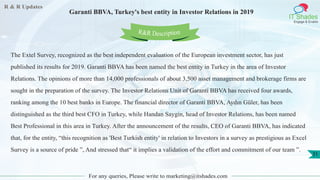 R & R Updates
IT Shades
Engage & Enable
Garanti BBVA, Turkey's best entity in Investor Relations in 2019
For any queries, Please write to marketing@itshades.com
31
The Extel Survey, recognized as the best independent evaluation of the European investment sector, has just
published its results for 2019. Garanti BBVA has been named the best entity in Turkey in the area of Investor
Relations. The opinions of more than 14,000 professionals of about 3,500 asset management and brokerage firms are
sought in the preparation of the survey. The Investor Relations Unit of Garanti BBVA has received four awards,
ranking among the 10 best banks in Europe. The financial director of Garanti BBVA, Aydın Güler, has been
distinguished as the third best CFO in Turkey, while Handan Saygin, head of Investor Relations, has been named
Best Professional in this area in Turkey. After the announcement of the results, CEO of Garanti BBVA, has indicated
that, for the entity, “this recognition as 'Best Turkish entity' in relation to Investors in a survey as prestigious as Excel
Survey is a source of pride ”, And stressed that“ it implies a validation of the effort and commitment of our team ”.
R&R Description
 