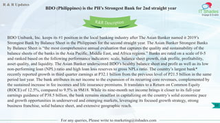 R & R Updates
IT Shades
Engage & Enable
BDO (Philippines) is the PH’s Strongest Bank for 2nd straight year
For any queries, Please write to marketing@itshades.com
32
BDO Unibank, Inc. keeps its #1 position in the local banking industry after The Asian Banker named it 2019’s
Strongest Bank by Balance Sheet in the Philippines for the second straight year. The Asian Banker Strongest Banks
by Balance Sheet is “the most comprehensive annual evaluation that captures the quality and sustainability of the
balance sheets of the banks in the Asia Pacific, Middle East, and Africa regions.” Banks are rated on a scale of 0-5
and ranked based on the following performance indicators: scale, balance sheet growth, risk profile, profitability,
asset quality, and liquidity. The Asian Banker underscored BDO’s healthy balance sheet and profit as well as its low
non-performing loan (NPL) ratio and high loan loss reserves to gross NPLs ratio. The country’s largest bank*
recently reported growth in third quarter earnings at P32.1 billion from the previous level of P21.5 billion in the same
period last year. The bank attributes its net income to the expansion of its recurring core revenues, complemented by
the sustained increase in fee incomes and life insurance premiums. It translates to a Return on Common Equity
(ROCE) of 12.5%, compared to 9.5% in 9M18. While its nine-month net income brings it closer to its full-year
earnings guidance of P38.5 billion, the bank remains steadfast in capitalizing on the country’s solid economic pace
and growth opportunities in underserved and emerging markets, leveraging its focused growth strategy, strong
business franchise, solid balance sheet, and extensive geographic reach.
R&R Description
 