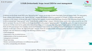 R & R Updates
IT Shades
Engage & Enable
LUKB (Switzerland): Scope Award 2020 for asset management
For any queries, Please write to marketing@itshades.com
36
LUKB has won the Scope Award 2020 in the “Special Provider” category for its range of stocks from equity, bond and strategy funds. The rating agency
Scope evaluates fund companies in the “Special Provider” category that manage at least 8 to a maximum of 24 funds. LUKB prevailed against 49
competitors in this category. In the past nine years, LUKB has been regularly awarded awards from Scope (formerly FERI Eurorating Award) for the
LUKB investment fund “Expert growth” in the “Global flexible strategy strategy” category: twice as a winner and six times with an award for one of the
top five top funds. This year, the LUKB won the Scope Award 2020 in the category “special providers”. Not only the quality of a single investment fund
was decisive for the award, but the quality of the entire product range over several years. The rating agency Scope's analysis includes more than 4,500
funds and 280 asset managers from Germany, Austria and Switzerland. Scope assesses the overall performance in 24 fund and asset management
categories. In this year's analysis, the “Special Provider” category, which also includes LUKB's asset management, consisted of a total of 50 asset
managers, who were measured according to the following evaluation criteria:
• Fund management
• Organization of the investment process
• Implementation of the investment process
• management environment
• Scope fund rating
• Relative and absolute performance over different time periods
• as well as corresponding risk indicators
R&R Description
 