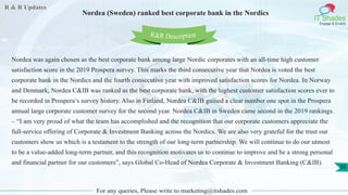 R & R Updates
IT Shades
Engage & Enable
Nordea (Sweden) ranked best corporate bank in the Nordics
For any queries, Please write to marketing@itshades.com
38
Nordea was again chosen as the best corporate bank among large Nordic corporates with an all-time high customer
satisfaction score in the 2019 Prospera survey. This marks the third consecutive year that Nordea is voted the best
corporate bank in the Nordics and the fourth consecutive year with improved satisfaction scores for Nordea. In Norway
and Denmark, Nordea C&IB was ranked as the best corporate bank, with the highest customer satisfaction scores ever to
be recorded in Prospera’s survey history. Also in Finland, Nordea C&IB gained a clear number one spot in the Prospera
annual large corporate customer survey for the second year. Nordea C&IB in Sweden came second in the 2019 rankings.
– “I am very proud of what the team has accomplished and the recognition that our corporate customers appreciate the
full-service offering of Corporate & Investment Banking across the Nordics. We are also very grateful for the trust our
customers show us which is a testament to the strength of our long-term partnership. We will continue to do our utmost
to be a value-added long-term partner, and this recognition motivates us to continue to improve and be a strong personal
and financial partner for our customers”, says Global Co-Head of Nordea Corporate & Investment Banking (C&IB).
R&R Description
 