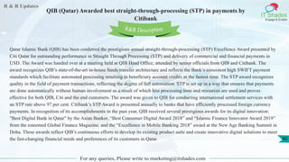R & R Updates
IT Shades
Engage & Enable
QIB (Qatar) Awarded best straight-through-processing (STP) in payments by
Citibank
For any queries, Please write to marketing@itshades.com
40
Qatar Islamic Bank (QIB) has been conferred the prestigious annual straight-through-processing (STP) Excellence Award presented by
Citi Qatar for outstanding performance in Straight Through Processing (STP) and delivery of commercial and financial payments in
USD. The Award was handed over at a meeting held at QIB Head Office, attended by senior officials from QIB and Citibank. The
award recognizes QIB’s state-of-the-art in-house funds transfer architecture and reflects the Bank’s consistent high SWIFT payment
standards which facilitate automated processing resulting in beneficiary account credits in the fastest time. The STP award recognizes
quality in the field of payment transactions, reflecting the degree of full automation. STP is set up in a way that ensures that payments
are done automatically without human involvement as a result of which less processing time and resources are used and proves
effective for both QIB, Citi and the end customers. The award was given to QIB for conducting international settlement services with
an STP rate above 97 per cent. Citibank’s STP Award is presented annually to banks that have efficiently processed foreign currency
payments. In recognition of its accomplishments in the past year, QIB received several prestigious awards for its digital innovation:
"Best Digital Bank in Qatar" by the Asian Banker, “Best Consumer Digital Award 2018” and “Islamic Finance Innovator Award 2019”
from the esteemed Global Finance Magazine, and the “Excellence in Mobile Banking 2018” award at the New Age Banking Summit in
Doha. These awards reflect QIB’s continuous efforts to develop its existing product suite and create innovative digital solutions to meet
the fast-changing financial needs and preferences of its customers in Qatar.
R&R Description
 