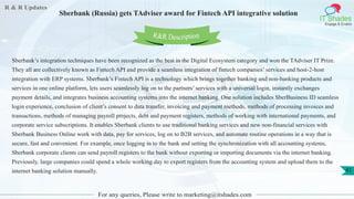 R & R Updates
IT Shades
Engage & Enable
Sberbank (Russia) gets TAdviser award for Fintech API integrative solution
For any queries, Please write to marketing@itshades.com
41
Sberbank’s integration techniques have been recognized as the best in the Digital Ecosystem category and won the TAdviser IT Prize.
They all are collectively known as Fintech API and provide a seamless integration of fintech companies’ services and host-2-host
integration with ERP systems. Sberbank’s Fintech API is a technology which brings together banking and non-banking products and
services in one online platform, lets users seamlessly log on to the partners’ services with a universal login, instantly exchanges
payment details, and integrates business accounting systems into the internet banking. One solution includes SberBusiness ID seamless
login experience, conclusion of client’s consent to data transfer, invoicing and payment methods, methods of processing invoices and
transactions, methods of managing payroll projects, debt and payment registers, methods of working with international payments, and
corporate service subscriptions. It enables Sberbank clients to use traditional banking services and new non-financial services with
Sberbank Business Online work with data, pay for services, log on to B2B services, and automate routine operations in a way that is
secure, fast and convenient. For example, once logging in to the bank and setting the synchronization with all accounting systems,
Sberbank corporate clients can send payroll registers to the bank without exporting or importing documents via the internet banking.
Previously, large companies could spend a whole working day to export registers from the accounting system and upload them to the
internet banking solution manually.
R&R Description
 