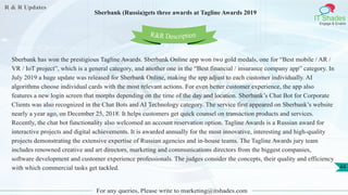 R & R Updates
IT Shades
Engage & Enable
Sberbank (Russia)gets three awards at Tagline Awards 2019
For any queries, Please write to marketing@itshades.com
44
Sberbank has won the prestigious Tagline Awards. Sberbank Online app won two gold medals, one for “Best mobile / AR /
VR / IoT project”, which is a general category, and another one in the “Best financial / insurance company app” category. In
July 2019 a huge update was released for Sberbank Online, making the app adjust to each customer individually. AI
algorithms choose individual cards with the most relevant actions. For even better customer experience, the app also
features a new login screen that morphs depending on the time of the day and location. Sberbank’s Chat Bot for Corporate
Clients was also recognized in the Chat Bots and AI Technology category. The service first appeared on Sberbank’s website
nearly a year ago, on December 25, 2018. It helps customers get quick counsel on transaction products and services.
Recently, the chat bot functionality also welcomed an account reservation option. Tagline Awards is a Russian award for
interactive projects and digital achievements. It is awarded annually for the most innovative, interesting and high-quality
projects demonstrating the extensive expertise of Russian agencies and in-house teams. The Tagline Awards jury team
includes renowned creative and art directors, marketing and communications directors from the biggest companies,
software development and customer experience professionals. The judges consider the concepts, their quality and efficiency
with which commercial tasks get tackled.
R&R Description
 