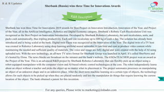 R & R Updates
IT Shades
Engage & Enable
Sberbank (Russia) wins three Time for Innovations Awards
For any queries, Please write to marketing@itshades.com
46
Sberbank has won three Time for Innovations 2019 awards for Best Project on Innovation Introduction, Innovation of the Year, and Project
of the Year, all in the Artificial Intelligence, Robotics and Digital Economy category. Sberbank’s Robotic Cash Recalculation Unit was
recognized as the Best Project on Innovation Introduction. Developed by Sberbank Robotics Laboratory, the unit recalculates, sorts, and
packs cash automatically, thus tripling productivity. Each unit can recalculate up to 600 kg of cash a day. The solution has already been
introduced and is being scaled at the bank. Digital twin Elena was recognized as the Innovation of the Year. The digital twin of a TV host
was created in Robotics Laboratory using deep learning artificial neural networks; it cuts time and cost to produce video content while
maintaining the needed and sufficient quality of materials. The voice and image are fully digital and were created with the help of AI using
uploaded text. With the new technology, an all-new TV news format for Sberbank Group was launched in April. It’s called SberNews and
it’s hosted by Elena. The news blocks are broadcast on the intranet and the bank’s website. The kNOwTEACHER project won an award as
the Project of the Year. This is an advanced R&D project by Sberbank Robotics Laboratory that can flexibly pick up an object using a
robot-equipped manipulator with the computer vision and AI-based robotic control technologies at the core. The robot independently learns
about an object without a teacher and picks the object up no matter what its placement is. The project automates processes on manipulating
an object of an unknown shape and in an unknown place. After the short-term machine learning on a certain type of objects, the technology
allows for such objects to be picked up when they are placed randomly and lets the manipulator do things that require knowing the current
location of the object. The bank obtained a patent for this invention.
R&R Description
 