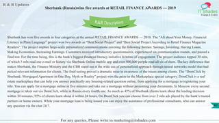 R & R Updates
IT Shades
Engage & Enable
Sberbank (Russia)wins five awards at RETAIL FINANCE AWARDS — 2019
For any queries, Please write to marketing@itshades.com
47
Sberbank has won five awards in four categories at the annual RETAIL FINANCE AWARDS — 2019. The “All about Your Money. Financial
Literacy in Plain Language” project won two awards as “Best Social Project” and “Best Social Project According to Retail Finance Magazine
Readers”. The project implies large-scale personalized communications covering the following themes: Savings, Investing, Having Loans,
Making Economies, Increasing Earnings. Customers received introductory questionnaires, experienced six communication rounds, and passed a
final test. For the time being, this is the bank’s biggest financial literacy initiative in terms of engagement. The project audience topped 30 mln,
of which 5 mln read one e-mail or history via Sberbank Online mobile app and over 500,000 people read all six of them. The key difference that
makes Sberbank, the Finance Ministry and the CBR stand out is the wide use of personalized approach through neural networks model that had
picked relevant information for clients. The final testing proved a dramatic raise in awareness of the issues among clients. The “DomClick by
Sberbank: Mortgaged Apartment in One Day, Myth or Reality” project won the prize in the Marketplace special category. DomClick is a real
estate marketplace that can help you answer practically any housing-related question online, from applying for a mortgage to registering your
title. You can apply for a mortgage online in five minutes and take out a mortgage without presenting your documents. In Moscow every second
mortgage is taken out via DomClick, while in Russia every fourth one. As much as 45% of Sberbank clients learn about the lending decision
within 30 minutes; 95% of clients learn about it within 24 hours. On DomClick you can choose from over 2 mln ads placed by the bank’s trusted
partners or home owners. While your mortgage loan is being issued you can enjoy the assistance of professional consultants, who can answer
any question via the chat 24/7.
R&R Description
 