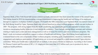 R & R Updates
IT Shades
Engage & Enable
Signature Bank Recipient of Cigna’s 2019 Well-Being Award for Fifth Consecutive Year
For any queries, Please write to marketing@itshades.com
49
Signature Bank, a New York-based full-service commercial bank, announced it has been named the winner of the annual Cigna
Well-Being Award in 2019 for demonstrating a strong commitment to improving the health and well-being of its employees
through its expansive workplace wellness program. 2019 marks the fifth consecutive year Signature Bank was named winner of
the Well-Being Award by Cigna. Signature Bank was selected based on its robust wellness program, which was put in place in
2007. The program, with strong support from the Bank’s leadership, has continually grown and expanded to feature many
incentives encouraging healthy behaviors in and outside the workplace. These include, among others, seminars and webinars
relating to topics such as diet and stress management as well as in-house bio-metrics and cancer awareness programs. The
Bank’s work environment and policies support a culture of health and well-being. Cigna Well-Being Award applicants are
evaluated based on the core components of their wellness program, including goals, implementation, incentives, leadership
engagement and employee participation. All applications are reviewed and judged by a multi-departmental Cigna selection
committee. While poor health takes a physical toll on workers, it also poses a burden to employers. According to the Centers
for Disease Control and Prevention (CDC), U.S. employers lose more than $225 billion each year in productivity due to
employee health problems.
R&R Description
 