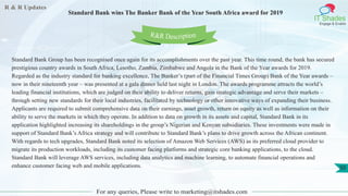 R & R Updates
IT Shades
Engage & Enable
Standard Bank wins The Banker Bank of the Year South Africa award for 2019
For any queries, Please write to marketing@itshades.com
50
Standard Bank Group has been recognised once again for its accomplishments over the past year. This time round, the bank has secured
prestigious country awards in South Africa, Lesotho, Zambia, Zimbabwe and Angola in the Bank of the Year awards for 2019.
Regarded as the industry standard for banking excellence, The Banker’s (part of the Financial Times Group) Bank of the Year awards –
now in their nineteenth year – was presented at a gala dinner held last night in London. The awards programme attracts the world’s
leading financial institutions, which are judged on their ability to deliver returns, gain strategic advantage and serve their markets –
through setting new standards for their local industries, facilitated by technology or other innovative ways of expanding their business.
Applicants are required to submit comprehensive data on their earnings, asset growth, return on equity as well as information on their
ability to serve the markets in which they operate. In addition to data on growth in its assets and capital, Standard Bank in its
application highlighted increasing its shareholdings in the group’s Nigerian and Kenyan subsidiaries. These investments were made in
support of Standard Bank’s Africa strategy and will contribute to Standard Bank’s plans to drive growth across the African continent.
With regards to tech upgrades, Standard Bank noted its selection of Amazon Web Services (AWS) as its preferred cloud provider to
migrate its production workloads, including its customer facing platforms and strategic core banking applications, to the cloud.
Standard Bank will leverage AWS services, including data analytics and machine learning, to automate financial operations and
enhance customer facing web and mobile applications.
R&R Description
 
