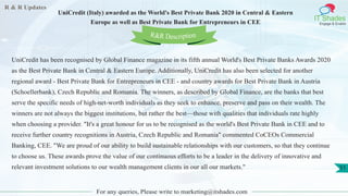 R & R Updates
IT Shades
Engage & Enable
UniCredit (Italy) awarded as the World's Best Private Bank 2020 in Central & Eastern
Europe as well as Best Private Bank for Entrepreneurs in CEE
For any queries, Please write to marketing@itshades.com
51
UniCredit has been recognised by Global Finance magazine in its fifth annual World's Best Private Banks Awards 2020
as the Best Private Bank in Central & Eastern Europe. Additionally, UniCredit has also been selected for another
regional award - Best Private Bank for Entrepreneurs in CEE - and country awards for Best Private Bank in Austria
(Schoellerbank), Czech Republic and Romania. The winners, as described by Global Finance, are the banks that best
serve the specific needs of high-net-worth individuals as they seek to enhance, preserve and pass on their wealth. The
winners are not always the biggest institutions, but rather the best—those with qualities that individuals rate highly
when choosing a provider. "It's a great honour for us to be recognised as the world's Best Private Bank in CEE and to
receive further country recognitions in Austria, Czech Republic and Romania" commented CoCEOs Commercial
Banking, CEE. "We are proud of our ability to build sustainable relationships with our customers, so that they continue
to choose us. These awards prove the value of our continuous efforts to be a leader in the delivery of innovative and
relevant investment solutions to our wealth management clients in our all our markets."
R&R Description
 