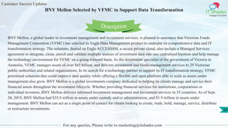 Customer Success Updates
IT Shades
Engage & Enable
BNY Mellon Selected by VFMC to Support Data Transformation
For any queries, Please write to marketing@itshades.com
52
BNY Mellon, a global leader in investment management and investment services, is pleased to announce that Victorian Funds
Management Corporation (VFMC) has selected its Eagle Data Management product to underpin its comprehensive data and IT
transformation strategy. The solutions, hosted on Eagle ACCESSSM, a secure private cloud, also include a Managed Services
agreement to integrate, clean, enrich and validate multiple sources of investment data into one centralised location and help manage
the technology environment for VFMC on a going-forward basis. As the investment specialist of the government of Victoria in
Australia, VFMC manages assets of over $65 billion, and delivers investment and funds-management services to 29 Victorian
public authorities and related organisations. In its search for a technology partner to support its IT transformation strategy, VFMC
prioritised solutions that could improve data quality while offering a flexible and open platform able to scale as assets under
management also grow. BNY Mellon is a global investments company dedicated to helping its clients manage and service their
financial assets throughout the investment lifecycle. Whether providing financial services for institutions, corporations or
individual investors, BNY Mellon delivers informed investment management and investment services in 35 countries. As of Sept.
30, 2019, BNY Mellon had $35.8 trillion in assets under custody and/or administration, and $1.9 trillion in assets under
management. BNY Mellon can act as a single point of contact for clients looking to create, trade, hold, manage, service, distribute
or restructure investments.
Description
 