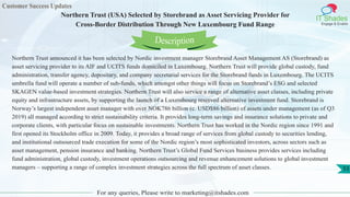 Customer Success Updates
IT Shades
Engage & Enable
Northern Trust (USA) Selected by Storebrand as Asset Servicing Provider for
Cross-Border Distribution Through New Luxembourg Fund Range
For any queries, Please write to marketing@itshades.com
53
Northern Trust announced it has been selected by Nordic investment manager Storebrand Asset Management AS (Storebrand) as
asset servicing provider to its AIF and UCITS funds domiciled in Luxembourg. Northern Trust will provide global custody, fund
administration, transfer agency, depositary, and company secretarial services for the Storebrand funds in Luxembourg. The UCITS
umbrella fund will operate a number of sub-funds, which amongst other things will focus on Storebrand’s ESG and selected
SKAGEN value-based investment strategies. Northern Trust will also service a range of alternative asset classes, including private
equity and infrastructure assets, by supporting the launch of a Luxembourg reserved alternative investment fund. Storebrand is
Norway’s largest independent asset manager with over NOK786 billion (c. USD$86 billion) of assets under management (as of Q3
2019) all managed according to strict sustainability criteria. It provides long-term savings and insurance solutions to private and
corporate clients, with particular focus on sustainable investments. Northern Trust has worked in the Nordic region since 1991 and
first opened its Stockholm office in 2009. Today, it provides a broad range of services from global custody to securities lending,
and institutional outsourced trade execution for some of the Nordic region’s most sophisticated investors, across sectors such as
asset management, pension insurance and banking. Northern Trust’s Global Fund Services business provides services including
fund administration, global custody, investment operations outsourcing and revenue enhancement solutions to global investment
managers – supporting a range of complex investment strategies across the full spectrum of asset classes.
Description
 