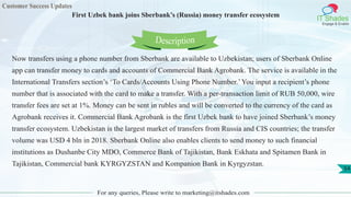 Customer Success Updates
IT Shades
Engage & Enable
First Uzbek bank joins Sberbank’s (Russia) money transfer ecosystem
For any queries, Please write to marketing@itshades.com
54
Now transfers using a phone number from Sberbank are available to Uzbekistan; users of Sberbank Online
app can transfer money to cards and accounts of Commercial Bank Agrobank. The service is available in the
International Transfers section’s ‘To Cards/Accounts Using Phone Number.’You input a recipient’s phone
number that is associated with the card to make a transfer. With a per-transaction limit of RUB 50,000, wire
transfer fees are set at 1%. Money can be sent in rubles and will be converted to the currency of the card as
Agrobank receives it. Commercial Bank Agrobank is the first Uzbek bank to have joined Sberbank’s money
transfer ecosystem. Uzbekistan is the largest market of transfers from Russia and CIS countries; the transfer
volume was USD 4 bln in 2018. Sberbank Online also enables clients to send money to such financial
institutions as Dushanbe City MDO, Commerce Bank of Tajikistan, Bank Eskhata and Spitamen Bank in
Tajikistan, Commercial bank KYRGYZSTAN and Kompanion Bank in Kyrgyzstan.
Description
 