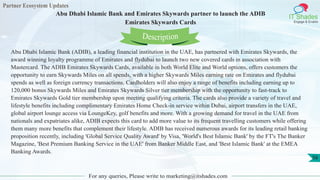 Partner Ecosystem Updates
IT Shades
Engage & Enable
Abu Dhabi Islamic Bank and Emirates Skywards partner to launch the ADIB
Emirates Skywards Cards
For any queries, Please write to marketing@itshades.com
56
Abu Dhabi Islamic Bank (ADIB), a leading financial institution in the UAE, has partnered with Emirates Skywards, the
award winning loyalty programme of Emirates and flydubai to launch two new covered cards in association with
Mastercard. The ADIB Emirates Skywards Cards, available in both World Elite and World options, offers customers the
opportunity to earn Skywards Miles on all spends, with a higher Skywards Miles earning rate on Emirates and flydubai
spends as well as foreign currency transactions. Cardholders will also enjoy a range of benefits including earning up to
120,000 bonus Skywards Miles and Emirates Skywards Silver tier membership with the opportunity to fast-track to
Emirates Skywards Gold tier membership upon meeting qualifying criteria. The cards also provide a variety of travel and
lifestyle benefits including complimentary Emirates Home Check-in service within Dubai, airport transfers in the UAE,
global airport lounge access via LoungeKey, golf benefits and more. With a growing demand for travel in the UAE from
nationals and expatriates alike, ADIB expects this card to add more value to its frequent travelling customers while offering
them many more benefits that complement their lifestyle. ADIB has received numerous awards for its leading retail banking
proposition recently, including 'Global Service Quality Award' by Visa, 'World's Best Islamic Bank' by the FT's The Banker
Magazine, 'Best Premium Banking Service in the UAE' from Banker Middle East, and 'Best Islamic Bank' at the EMEA
Banking Awards.
Description
 
