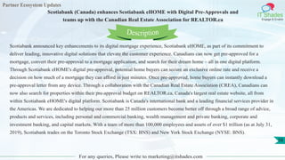 Partner Ecosystem Updates
IT Shades
Engage & Enable
Scotiabank (Canada) enhances Scotiabank eHOME with Digital Pre-Approvals and
teams up with the Canadian Real Estate Association for REALTOR.ca
For any queries, Please write to marketing@itshades.com
58
Scotiabank announced key enhancements to its digital mortgage experience, Scotiabank eHOME, as part of its commitment to
deliver leading, innovative digital solutions that elevate the customer experience. Canadians can now get pre-approved for a
mortgage, convert their pre-approval to a mortgage application, and search for their dream home – all in one digital platform.
Through Scotiabank eHOME's digital pre-approval, potential home buyers can secure an exclusive online rate and receive a
decision on how much of a mortgage they can afford in just minutes. Once pre-approved, home buyers can instantly download a
pre-approval letter from any device. Through a collaboration with the Canadian Real Estate Association (CREA), Canadians can
now also search for properties within their pre-approval budget on REALTOR.ca, Canada's largest real estate website, all from
within Scotiabank eHOME's digital platform. Scotiabank is Canada's international bank and a leading financial services provider in
the Americas. We are dedicated to helping our more than 25 million customers become better off through a broad range of advice,
products and services, including personal and commercial banking, wealth management and private banking, corporate and
investment banking, and capital markets. With a team of more than 100,000 employees and assets of over $1 trillion (as at July 31,
2019), Scotiabank trades on the Toronto Stock Exchange (TSX: BNS) and New York Stock Exchange (NYSE: BNS).
Description
 