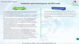 Financial, M&A Updates
IT Shades
Engage & Enable
Scotiabank reports fourth quarter and 2019 results
• Scotiabank reported net income of $8,798 million in 2019, compared with net income of $8,724 million
in 2018. Diluted earnings per share (EPS) was $6.68, compared to $6.82 in the previous year. Return on
equity was 13.1%, compared to 14.5% in the previous year.
• Adjusting for the Acquisition and divestiture-related amounts(1) of $611 million after tax ($593 million
pre-tax), net income increased 3% to $9,409 million and EPS rose to $7.14 from $7.11 in the previous
year.
• Reported net income for the fourth quarter ended October 31, 2019 was $2,308 million compared to
$2,271 million in the same period last year. Diluted earnings per share was $1.73, compared to $1.71 in
the same period a year ago. Return on equity was 13.3% compared to 13.8% a year ago.
• Adjusting for Acquisition and divestiture-related amounts(1), net income increased 2% to $2,400 million
and EPS rose to $1.82 from $1.77 last year.
• Canadian Banking generated earnings of $4,424 million in 2019 driven by solid asset and deposit
growth, margin expansion, and higher wealth management earnings. Canadian Banking continued to
deliver an excellent customer experience across our businesses and channels and strengthened its product
suite throughout the year.
• International Banking delivered another strong year of double-digit earnings growth with reported
earnings of $3,387 million in 2019. The business successfully integrated a number of acquisitions this
year, delivering better than expected synergies. Our geographic re-positioning efforts are substantially
complete, giving us greater scale, lower operating risk, and more opportunities for growth.
• Global Banking and Markets reported earnings of $1,534 million in 2019, with double-digit asset
growth and stronger performance in the second half of the year in our capital markets business.
• The Bank's Common Equity Tier 1 capital ratio remains strong at 11.1%, or 11.55% on a pro-forma
basis including the impact of announced divestitures, with strong internal capital generation, and prudent
growth of risk weighted assets, while buying back 15 million shares this year.
Executive Commentary
"We delivered improved fourth quarter results to end a productive year for the Bank. In 2019, we
made significant progress against our strategic objectives by sharpening our geographic footprint and
improving our business mix. We've also invested heavily in our people, processes, and technology to
better position the Bank for success over the long-term," said Brian Porter, President and CEO of
Scotiabank.
For any queries, Please write to marketing@itshades.com
Description
2
 