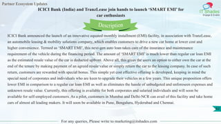 Partner Ecosystem Updates
IT Shades
Engage & Enable
ICICI Bank (India) and TranzLease join hands to launch ‘SMART EMI’ for
car enthusiasts
For any queries, Please write to marketing@itshades.com
62
ICICI Bank announced the launch of an innovative equated monthly installment (EMI) facility, in association with TranzLease,
an automobile leasing & mobility solutions company, which enables customers to drive a new car home at lower cost and
higher convenience. Termed as ‘SMART EMI’, this next-gen auto loan takes care of the insurance and maintenance
requirement of the vehicle during the financing period. The amount of ‘SMART EMI’ is much lower than regular car loan EMI
as the estimated resale value of the car is deducted upfront. Above all, this gives the users an option to either own the car at the
end of the tenure by making payment of an agreed resale value or simply return the car to the leasing company. In case of such
return, customers are rewarded with special bonus. This simple yet cost effective offering is developed, keeping in mind the
special need of corporates and individuals who are keen to upgrade their vehicles in a few years. This unique proposition offers
lower EMI in comparison to a regular car loan EMI as well as eliminates the hassle of unbudgeted and unforeseen expenses and
unknown resale value. Currently, this offering is available for both corporates and salaried individuals and will soon be
available for self-employed customers. As a pilot, customers in Mumbai and Delhi-NCR can avail of this facility and take home
cars of almost all leading makers. It will soon be available in Pune, Bengaluru, Hyderabad and Chennai.
Description
 