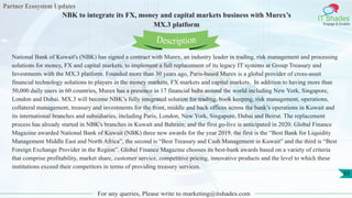 Partner Ecosystem Updates
IT Shades
Engage & Enable
NBK to integrate its FX, money and capital markets business with Murex’s
MX.3 platform
For any queries, Please write to marketing@itshades.com
63
National Bank of Kuwait's (NBK) has signed a contract with Murex, an industry leader in trading, risk management and processing
solutions for money, FX and capital markets, to implement a full replacement of its legacy IT systems at Group Treasury and
Investments with the MX.3 platform. Founded more than 30 years ago, Paris-based Murex is a global provider of cross-asset
financial technology solutions to players in the money markets, FX markets and capital markets. In addition to having more than
50,000 daily users in 60 countries, Murex has a presence in 17 financial hubs around the world including New York, Singapore,
London and Dubai. MX.3 will become NBK’s fully integrated solution for trading, book keeping, risk management, operations,
collateral management, treasury and investments for the front, middle and back offices across the bank’s operations in Kuwait and
its international branches and subsidiaries, including Paris, London, New York, Singapore, Dubai and Beirut. The replacement
process has already started in NBK's branches in Kuwait and Bahrain; and the first go-live is anticipated in 2020. Global Finance
Magazine awarded National Bank of Kuwait (NBK) three new awards for the year 2019, the first is the “Best Bank for Liquidity
Management Middle East and North Africa”, the second is “Best Treasury and Cash Management in Kuwait” and the third is “Best
Foreign Exchange Provider in the Region”. Global Finance Magazine chooses its best-bank awards based on a variety of criteria
that comprise profitability, market share, customer service, competitive pricing, innovative products and the level to which these
institutions exceed their competitors in terms of providing treasury services.
Description
 