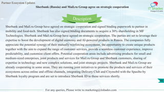 Partner Ecosystem Updates
IT Shades
Engage & Enable
Sberbank (Russia) and Mail.ru Group agree on strategic cooperation
For any queries, Please write to marketing@itshades.com
66
Sberbank and Mail.ru Group have agreed on strategic cooperation and signed binding paperwork to partner in
mobility and food-tech. Sberbank has also signed binding documents to acquire a 36% shareholding in MF
Technologies. Sberbank and Mail.ru Group have agreed on strategic cooperation. The parties are set to leverage their
expertise to boost the development of digital economy and AI-powered products in Russia. The companies fully
appreciate the potential synergy of their mutually reinforcing ecosystems, the opportunity to create unique products
together with the aim to expand the range of customer services, provide a seamless customer experience, improve
predictability, and customize client offers. Potential cooperation areas include advertising products for small and
medium-sized enterprises, joint products and services for Mail.ru Group and Sberbank customers, sharing of
expertise in technology and new complex solutions, and joint strategic projects. Sberbank and Mail.ru Group are
already cooperating in some areas. They are running joint initiatives to promote the products and services of their
ecosystems across online and offline channels, integrating Delivery Club and Citymobil with the Spasibo by
Sberbank loyalty program and are set to introduce Sberbank ID to those services shortly.
Description
 