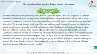 Partner Ecosystem Updates
IT Shades
Engage & Enable
Sberbank (Russia) and American Express announce partnership
For any queries, Please write to marketing@itshades.com
67
Sberbank announces a new partnership with American Express to expand Amex card acceptance to Sberbank
merchants across the Russian territory. Under the new agreement, Sberbank merchants will be able to accept
American Express cards online and in-store as well as allow American Express Cardmembers to use Sberbank’s
extensive ATM network for cash withdrawals. Sberbank and American Express will continue to collaborate to
enable more payment choices for Sberbank merchants and Amex Cardmembers throughout Russia. Svetlana
Kirsanova, Deputy Chairman of the Executive Board, Sberbank: “The partnership between Sberbank and
American Express will position our clients taking advantage of acquiring services to boost their trade transactions
with new customers holding American Express cards. On top of that, the new partnership should favor tourist
flow in Russia, which is growing every year, letting tourists pay with American Express cards when visiting the
country. Moreover, American Express Cardmembers will be able to withdraw cash from Sberbank ATMs in
practically any part of Russia, when they need to”.
Description
 