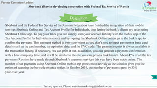 Partner Ecosystem Updates
IT Shades
Engage & Enable
Sberbank (Russia) developing cooperation with Federal Tax Service of Russia
For any queries, Please write to marketing@itshades.com
68
Sberbank and the Federal Tax Service of the Russian Federation have finished the integration of their mobile
services Sberbank Online and Tax Account Profile for Individuals, thus letting the bank’s clients pay taxes using
Sberbank Online app. To pay your taxes you can simply learn your accrued liability with the mobile app of the
Tax Account Profile for Individuals service and by tapping the Sberbank Online button go to the bank’s app to
confirm the payment. This payment method is very convenient as you don’t need to input payment or bank card
details such as the card number, its expiration date, and the CVC code. The payment receipt is always available in
the transaction history, if necessary, you can print it out. In addition, you can generate a payment confirmation
with a blue stamp any time, and it will be similar to the one you can get at a bank branch. About 45% of all the tax
payments Russians have made through Sberbank’s payments services this year have been made online. The
number of tax payments using Sberbank Online mobile app grows most actively as the solution gives you the
option of scanning the bar code on a tax notice. In October 2019, the number of payments grew by 33%
year-over-year.
Description
 
