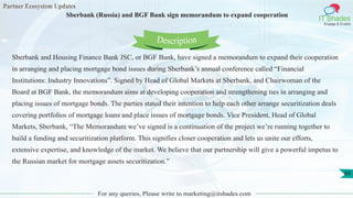 Partner Ecosystem Updates
IT Shades
Engage & Enable
Sberbank (Russia) and BGF Bank sign memorandum to expand cooperation
For any queries, Please write to marketing@itshades.com
69
Sberbank and Housing Finance Bank JSC, or BGF Bank, have signed a memorandum to expand their cooperation
in arranging and placing mortgage bond issues during Sberbank’s annual conference called “Financial
Institutions: Industry Innovations”. Signed by Head of Global Markets at Sberbank, and Chairwoman of the
Board at BGF Bank, the memorandum aims at developing cooperation and strengthening ties in arranging and
placing issues of mortgage bonds. The parties stated their intention to help each other arrange securitization deals
covering portfolios of mortgage loans and place issues of mortgage bonds. Vice President, Head of Global
Markets, Sberbank, “The Memorandum we’ve signed is a continuation of the project we’re running together to
build a funding and securitization platform. This signifies closer cooperation and lets us unite our efforts,
extensive expertise, and knowledge of the market. We believe that our partnership will give a powerful impetus to
the Russian market for mortgage assets securitization.”
Description
 