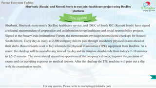 Partner Ecosystem Updates
IT Shades
Engage & Enable
Sberbank (Russia) and Rosseti South to run joint healthcare project using DocDoc
platform
For any queries, Please write to marketing@itshades.com
70
Sberbank, Sberbank ecosystem’s DocDoc healthcare service, and IDGC of South JSC (Rosseti South) have signed
a trilateral memorandum of cooperation and collaboration to run healthcare and social responsibility projects.
Signed at the Power Grids International Forum, the memorandum envisages telemedicine checkups for Rosseti
South drivers. Every day as many as 2,500 company drivers pass through mandatory physical exams ahead of
their shifts. Rosseti South is set to buy telemedicine physical examination (TPE) equipment from DocDoc. As a
result, the checkup will be available any time of the day and its duration should slide from today’s 7–10 minutes
to 1.5–2 minutes. The move should streamline operations of the company’s drivers, improve the precision of
exams and cut operating expenses on medical doctors. After the checkup the TPE machine will print out a slip
with the examination results.
Description
 