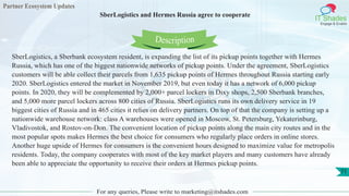 Partner Ecosystem Updates
IT Shades
Engage & Enable
SberLogistics and Hermes Russia agree to cooperate
For any queries, Please write to marketing@itshades.com
71
SberLogistics, a Sberbank ecosystem resident, is expanding the list of its pickup points together with Hermes
Russia, which has one of the biggest nationwide networks of pickup points. Under the agreement, SberLogistics
customers will be able collect their parcels from 1,635 pickup points of Hermes throughout Russia starting early
2020. SberLogistics entered the market in November 2019, but even today it has a network of 6,000 pickup
points. In 2020, they will be complemented by 2,000+ parcel lockers in Dixy shops, 2,500 Sberbank branches,
and 5,000 more parcel lockers across 800 cities of Russia. SberLogistics runs its own delivery service in 19
biggest cities of Russia and in 465 cities it relies on delivery partners. On top of that the company is setting up a
nationwide warehouse network: class A warehouses were opened in Moscow, St. Petersburg, Yekaterinburg,
Vladivostok, and Rostov-on-Don. The convenient location of pickup points along the main city routes and in the
most popular spots makes Hermes the best choice for consumers who regularly place orders in online stores.
Another huge upside of Hermes for consumers is the convenient hours designed to maximize value for metropolis
residents. Today, the company cooperates with most of the key market players and many customers have already
been able to appreciate the opportunity to receive their orders at Hermes pickup points.
Description
 