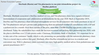 Partner Ecosystem Updates
IT Shades
Engage & Enable
Sberbank (Russia) and Vita pharmacies to run joint telemedicine project via
DocDoc platform
For any queries, Please write to marketing@itshades.com
72
Sberbank, Sberbank ecosystem’s DocDoc medical service, and Vita pharmacy chain have signed a trilateral
memorandum of cooperation and collaboration in telemedicine for the year 2020. Back in September 2019,
DocDoc and Vita pharmacy chain unlocked telemedicine services for all customers who made purchases at any of
the Vita pharmacies and got a promo code guaranteeing them an unlimited number of consultations with a GP and
a pediatrician for a month. Over three months of the pilot, more than 170,000 DocDoc app promo codes were
distributed. Today the stakeholders have made the decision to extend and prolong their partnership into 2020, with
the plan to distribute over 2.5 mln promo codes. Chairman, Povolzhsky Bank of Sberbank, “It’s important for us
to take care of the customers’ health, which is why promoting our partnership with the nationwide pharmacy chain
Vita is a crucial step to achieve this goal. Sberbank offers DocDoc telemedicine services in a modern and
convenient way. With it, pharmacy chain customers can enjoy high-quality medical advice from pediatricians and
general practitioners 24/7.”
Description
 