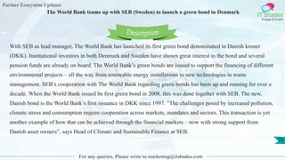 Partner Ecosystem Updates
IT Shades
Engage & Enable
The World Bank teams up with SEB (Sweden) to launch a green bond in Denmark
For any queries, Please write to marketing@itshades.com
73
With SEB as lead manager, The World Bank has launched its first green bond denominated in Danish kroner
(DKK). Institutional investors in both Denmark and Sweden have shown great interest in the bond and several
pension funds are already on board. The World Bank’s green bonds are issued to support the financing of different
environmental projects – all the way from renewable energy installations to new technologies in waste
management. SEB’s cooperation with The World Bank regarding green bonds has been up and running for over a
decade. When the World Bank issued its first green bond in 2008, this was done together with SEB. The new,
Danish bond is the World Bank’s first issuance in DKK since 1997. ”The challenges posed by increased pollution,
climate stress and consumption require cooperation across markets, mandates and sectors. This transaction is yet
another example of how that can be achieved through the financial markets – now with strong support from
Danish asset owners”, says Head of Climate and Sustainable Finance at SEB.
Description
 