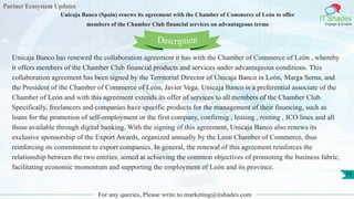 Partner Ecosystem Updates
IT Shades
Engage & Enable
Unicaja Banco (Spain) renews its agreement with the Chamber of Commerce of León to offer
members of the Chamber Club financial services on advantageous terms
For any queries, Please write to marketing@itshades.com
74
Unicaja Banco has renewed the collaboration agreement it has with the Chamber of Commerce of León , whereby
it offers members of the Chamber Club financial products and services under advantageous conditions. This
collaboration agreement has been signed by the Territorial Director of Unicaja Banco in León, Marga Serna, and
the President of the Chamber of Commerce of León, Javier Vega. Unicaja Banco is a preferential associate of the
Chamber of León and with this agreement extends its offer of services to all members of the Chamber Club.
Specifically, freelancers and companies have specific products for the management of their financing, such as
loans for the promotion of self-employment or the first company, confirmig , leasing , renting , ICO lines and all
those available through digital banking. With the signing of this agreement, Unicaja Banco also renews its
exclusive sponsorship of the Export Awards, organized annually by the Leon Chamber of Commerce, thus
reinforcing its commitment to export companies. In general, the renewal of this agreement reinforces the
relationship between the two entities, aimed at achieving the common objectives of promoting the business fabric,
facilitating economic momentum and supporting the employment of León and its province.
Description
 